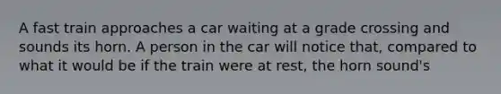 A fast train approaches a car waiting at a grade crossing and sounds its horn. A person in the car will notice that, compared to what it would be if the train were at rest, the horn sound's