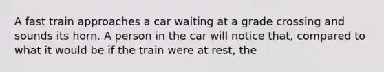 A fast train approaches a car waiting at a grade crossing and sounds its horn. A person in the car will notice that, compared to what it would be if the train were at rest, the