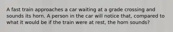 A fast train approaches a car waiting at a grade crossing and sounds its horn. A person in the car will notice that, compared to what it would be if the train were at rest, the horn sounds?