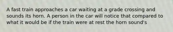 A fast train approaches a car waiting at a grade crossing and sounds its horn. A person in the car will notice that compared to what it would be if the train were at rest the horn sound's