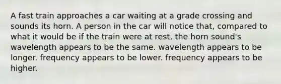 A fast train approaches a car waiting at a grade crossing and sounds its horn. A person in the car will notice that, compared to what it would be if the train were at rest, the horn sound's wavelength appears to be the same. wavelength appears to be longer. frequency appears to be lower. frequency appears to be higher.