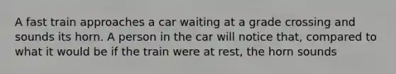 A fast train approaches a car waiting at a grade crossing and sounds its horn. A person in the car will notice that, compared to what it would be if the train were at rest, the horn sounds