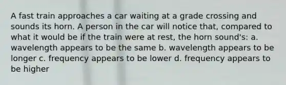 A fast train approaches a car waiting at a grade crossing and sounds its horn. A person in the car will notice that, compared to what it would be if the train were at rest, the horn sound's: a. wavelength appears to be the same b. wavelength appears to be longer c. frequency appears to be lower d. frequency appears to be higher