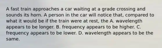 A fast train approaches a car waiting at a grade crossing and sounds its horn. A person in the car will notice that, compared to what it would be if the train were at rest, the A. wavelength appears to be longer. B. frequency appears to be higher. C. frequency appears to be lower. D. wavelength appears to be the same.