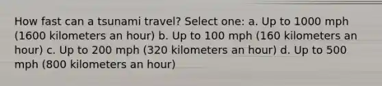 How fast can a tsunami travel? Select one: a. Up to 1000 mph (1600 kilometers an hour) b. Up to 100 mph (160 kilometers an hour) c. Up to 200 mph (320 kilometers an hour) d. Up to 500 mph (800 kilometers an hour)