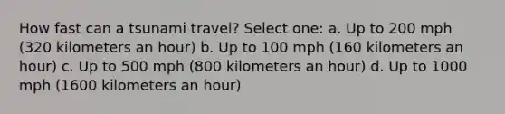 How fast can a tsunami travel? Select one: a. Up to 200 mph (320 kilometers an hour) b. Up to 100 mph (160 kilometers an hour) c. Up to 500 mph (800 kilometers an hour) d. Up to 1000 mph (1600 kilometers an hour)