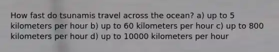 How fast do tsunamis travel across the ocean? a) up to 5 kilometers per hour b) up to 60 kilometers per hour c) up to 800 kilometers per hour d) up to 10000 kilometers per hour