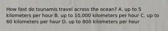 How fast do tsunamis travel across the ocean? A. up to 5 kilometers per hour B. up to 10,000 kilometers per hour C. up to 60 kilometers per hour D. up to 800 kilometers per hour