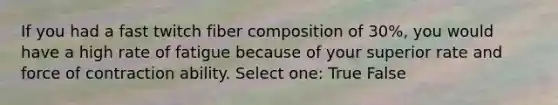 If you had a fast twitch fiber composition of 30%, you would have a high rate of fatigue because of your superior rate and force of contraction ability. Select one: True False