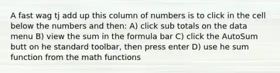 A fast wag tj add up this column of numbers is to click in the cell below the numbers and then: A) click sub totals on the data menu B) view the sum in the formula bar C) click the AutoSum butt on he standard toolbar, then press enter D) use he sum function from the math functions