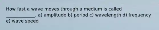 How fast a wave moves through a medium is called _____________. a) amplitude b) period c) wavelength d) frequency e) wave speed