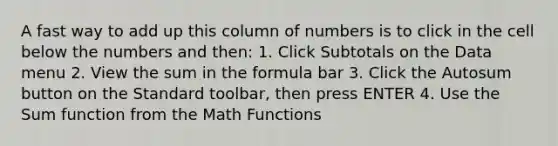 A fast way to add up this column of numbers is to click in the cell below the numbers and then: 1. Click Subtotals on the Data menu 2. View the sum in the formula bar 3. Click the Autosum button on the Standard toolbar, then press ENTER 4. Use the Sum function from the Math Functions