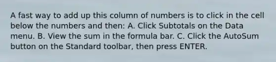 A fast way to add up this column of numbers is to click in the cell below the numbers and then: A. Click Subtotals on the Data menu. B. View the sum in the formula bar. C. Click the AutoSum button on the Standard toolbar, then press ENTER.