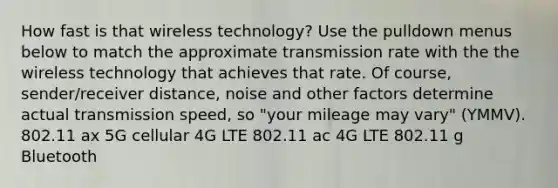 How fast is that wireless technology? Use the pulldown menus below to match the approximate transmission rate with the the wireless technology that achieves that rate. Of course, sender/receiver distance, noise and other factors determine actual transmission speed, so "your mileage may vary" (YMMV). 802.11 ax 5G cellular 4G LTE 802.11 ac 4G LTE 802.11 g Bluetooth