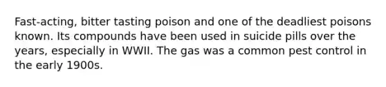 Fast-acting, bitter tasting poison and one of the deadliest poisons known. Its compounds have been used in suicide pills over the years, especially in WWII. The gas was a common pest control in the early 1900s.