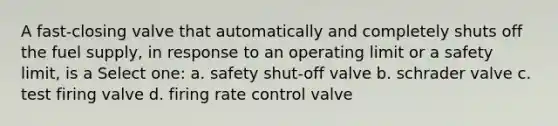 A fast-closing valve that automatically and completely shuts off the fuel supply, in response to an operating limit or a safety limit, is a Select one: a. safety shut-off valve b. schrader valve c. test firing valve d. firing rate control valve