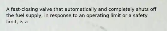 A fast-closing valve that automatically and completely shuts off the fuel supply, in response to an operating limit or a safety limit, is a