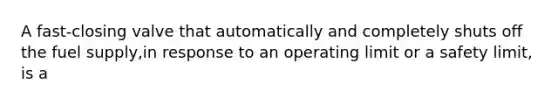 A fast-closing valve that automatically and completely shuts off the fuel supply,in response to an operating limit or a safety limit, is a