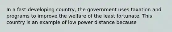 In a fast-developing country, the government uses taxation and programs to improve the welfare of the least fortunate. This country is an example of low power distance because