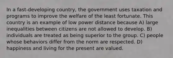 In a fast-developing country, the government uses taxation and programs to improve the welfare of the least fortunate. This country is an example of low power distance because A) large inequalities between citizens are not allowed to develop. B) individuals are treated as being superior to the group. C) people whose behaviors differ from the norm are respected. D) happiness and living for the present are valued.