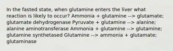 In the fasted state, when glutamine enters the liver what reaction is likely to occur? Ammonia + glutamine --> glutamate; glutamate dehydrogenase Pyruvate + glutamine --> alanine; alanine aminotransferase Ammonia + glutamine --> glutamine; glutamine synthetased Glutamine --> ammonia + glutamate; glutaminase