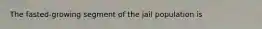 The fasted-growing segment of the jail population is