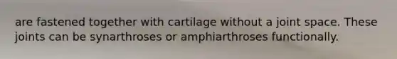 are fastened together with cartilage without a joint space. These joints can be synarthroses or amphiarthroses functionally.