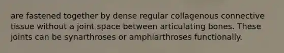are fastened together by dense regular collagenous connective tissue without a joint space between articulating bones. These joints can be synarthroses or amphiarthroses functionally.