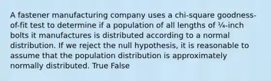 A fastener manufacturing company uses a chi-square goodness-of-fit test to determine if a population of all lengths of ¼-inch bolts it manufactures is distributed according to a normal distribution. If we reject the null hypothesis, it is reasonable to assume that the population distribution is approximately normally distributed. True False