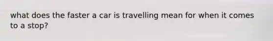 what does the faster a car is travelling mean for when it comes to a stop?