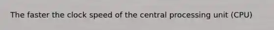 The faster the clock speed of the central processing unit (CPU)