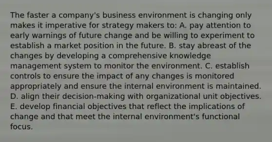 The faster a company's business environment is changing only makes it imperative for strategy makers to: A. pay attention to early warnings of future change and be willing to experiment to establish a market position in the future. B. stay abreast of the changes by developing a comprehensive knowledge management system to monitor the environment. C. establish controls to ensure the impact of any changes is monitored appropriately and ensure the internal environment is maintained. D. align their decision-making with organizational unit objectives. E. develop financial objectives that reflect the implications of change and that meet the internal environment's functional focus.