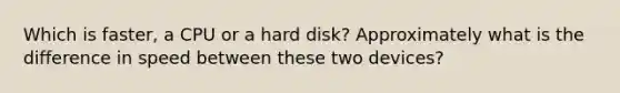 Which is faster, a CPU or a hard disk? Approximately what is the difference in speed between these two devices?