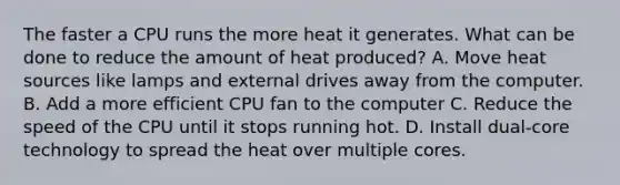 The faster a CPU runs the more heat it generates. What can be done to reduce the amount of heat produced? A. Move heat sources like lamps and external drives away from the computer. B. Add a more efficient CPU fan to the computer C. Reduce the speed of the CPU until it stops running hot. D. Install dual-core technology to spread the heat over multiple cores.