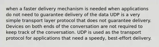 when a faster delivery mechanism is needed when applications do not need to guarantee delivery of the data UDP is a very simple transport layer protocol that does not guarantee delivery. Devices on both ends of the conversation are not required to keep track of the conversation. UDP is used as the transport protocol for applications that need a speedy, best-effort delivery.