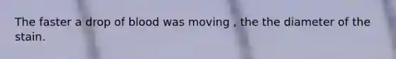 The faster a drop of blood was moving , the the diameter of the stain.