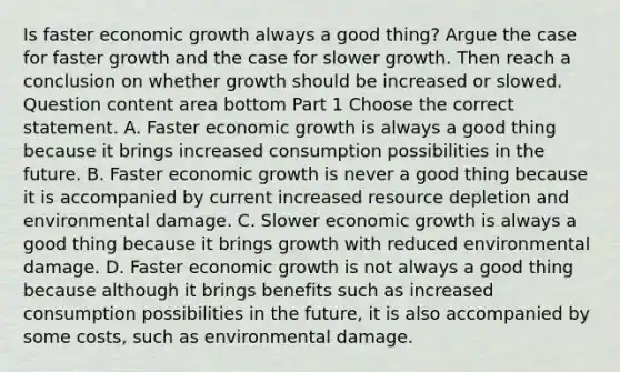 Is faster economic growth always a good​ thing? Argue the case for faster growth and the case for slower growth. Then reach a conclusion on whether growth should be increased or slowed. Question content area bottom Part 1 Choose the correct statement. A. Faster economic growth is always a good thing because it brings increased consumption possibilities in the future. B. Faster economic growth is never a good thing because it is accompanied by current increased resource depletion and environmental damage. C. Slower economic growth is always a good thing because it brings growth with reduced environmental damage. D. Faster economic growth is not always a good thing because although it brings benefits such as increased consumption possibilities in the​ future, it is also accompanied by some​ costs, such as environmental damage.