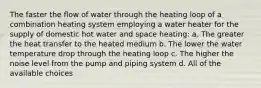 The faster the flow of water through the heating loop of a combination heating system employing a water heater for the supply of domestic hot water and space heating: a. The greater the heat transfer to the heated medium b. The lower the water temperature drop through the heating loop c. The higher the noise level from the pump and piping system d. All of the available choices