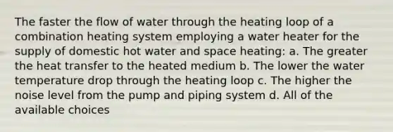 The faster the flow of water through the heating loop of a combination heating system employing a water heater for the supply of domestic hot water and space heating: a. The greater the heat transfer to the heated medium b. The lower the water temperature drop through the heating loop c. The higher the noise level from the pump and piping system d. All of the available choices