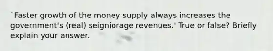 `Faster growth of the money supply always increases the government's (real) seigniorage revenues.' True or false? Briefly explain your answer.