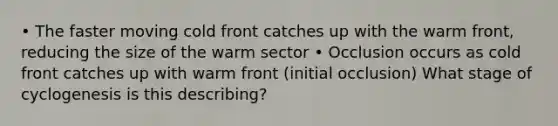 • The faster moving cold front catches up with the warm front, reducing the size of the warm sector • Occlusion occurs as cold front catches up with warm front (initial occlusion) What stage of cyclogenesis is this describing?