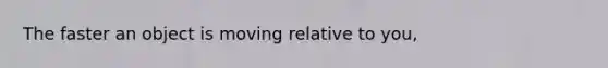 The faster an object is moving relative to you,