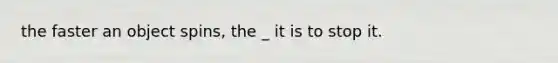 the faster an object spins, the _ it is to stop it.