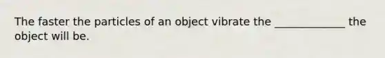 The faster the particles of an object vibrate the _____________ the object will be.