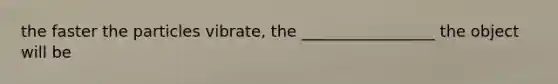 the faster the particles vibrate, the _________________ the object will be