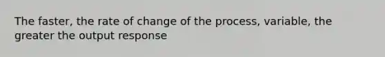 The faster, the rate of change of the process, variable, the greater the output response