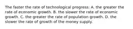 The faster the rate of technological progress: A. the greater the rate of economic growth. B. the slower the rate of economic growth. C. the greater the rate of population growth. D. the slower the rate of growth of the money supply.