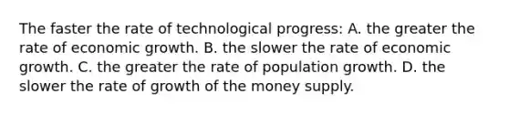 The faster the rate of technological progress: A. the greater the rate of economic growth. B. the slower the rate of economic growth. C. the greater the rate of population growth. D. the slower the rate of growth of the money supply.