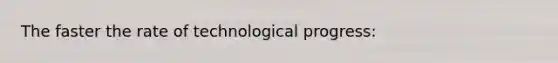 The faster the rate of technological progress: