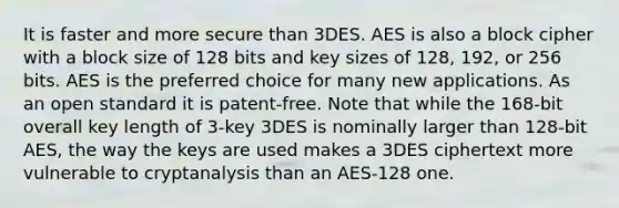 It is faster and more secure than 3DES. AES is also a block cipher with a block size of 128 bits and key sizes of 128, 192, or 256 bits. AES is the preferred choice for many new applications. As an open standard it is patent-free. Note that while the 168-bit overall key length of 3-key 3DES is nominally larger than 128-bit AES, the way the keys are used makes a 3DES ciphertext more vulnerable to cryptanalysis than an AES-128 one.